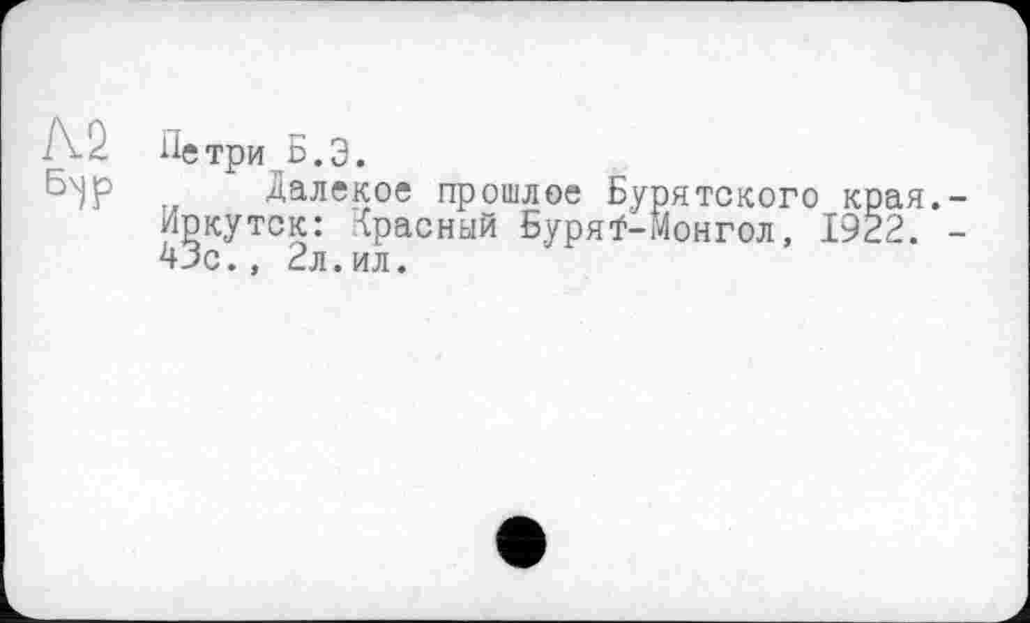 ﻿Л.2 Петри Б.Э.
Бх)Р Далекое прошлое Бурятского края.-Иркутск: Красный Буряї-Монгол, 1922. -43с., 2л.ил.